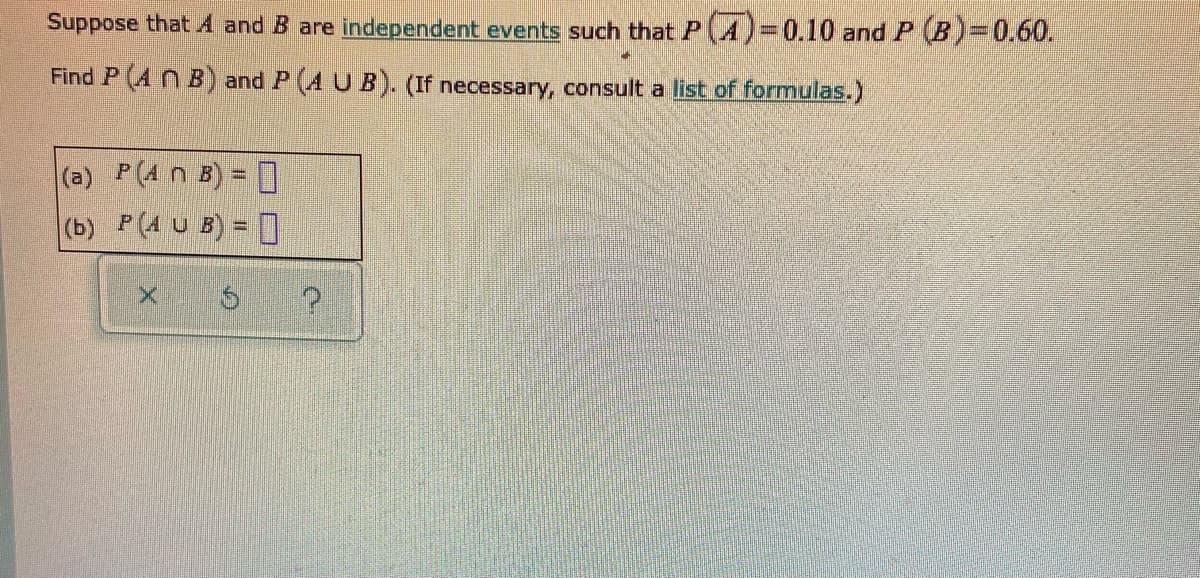 Suppose that A and B are independent events such thatP(A)3D0.10 and P (B) 0.60.
Find P (A N B) and P (A U B). (If necessary, consult a list of formulas.)
(a) P(4 n B) = 0
(b) P(4 U B) = ]
