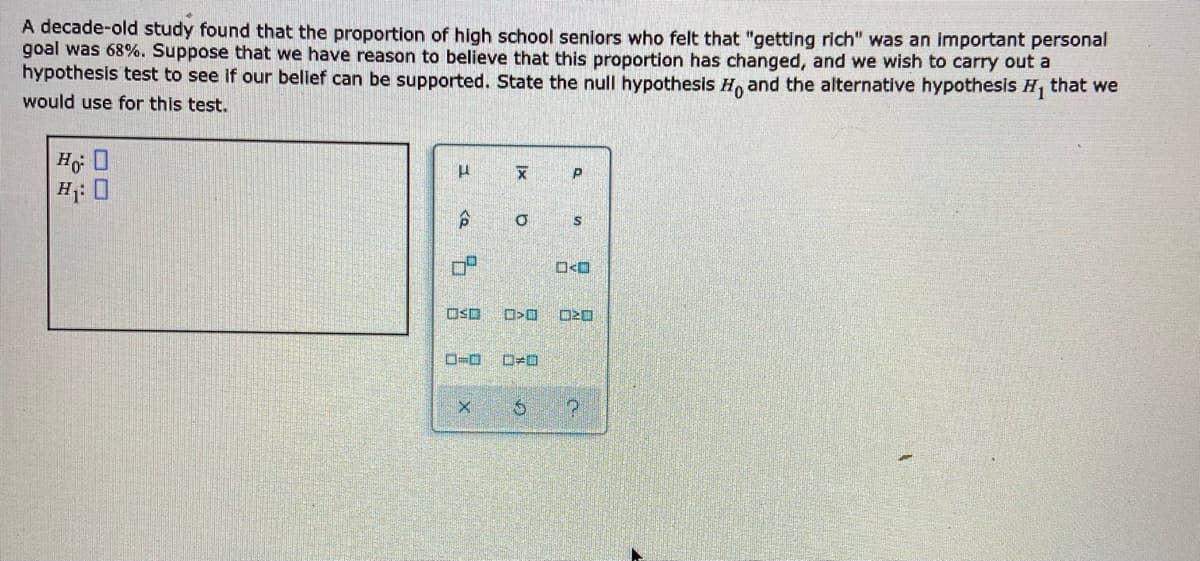 A decade-old study found that the proportion of high school seniors who felt that "getting rich" was an important personal
goal was 68%. Suppose that we have reason to believe that this proportion has changed, and we wish to carry out a
hypothesis test to see if our belief can be supported. State the null hypothesis H, and the alternative hypothesis H that we
would use for this test.
H: 0
O<O
OSD
