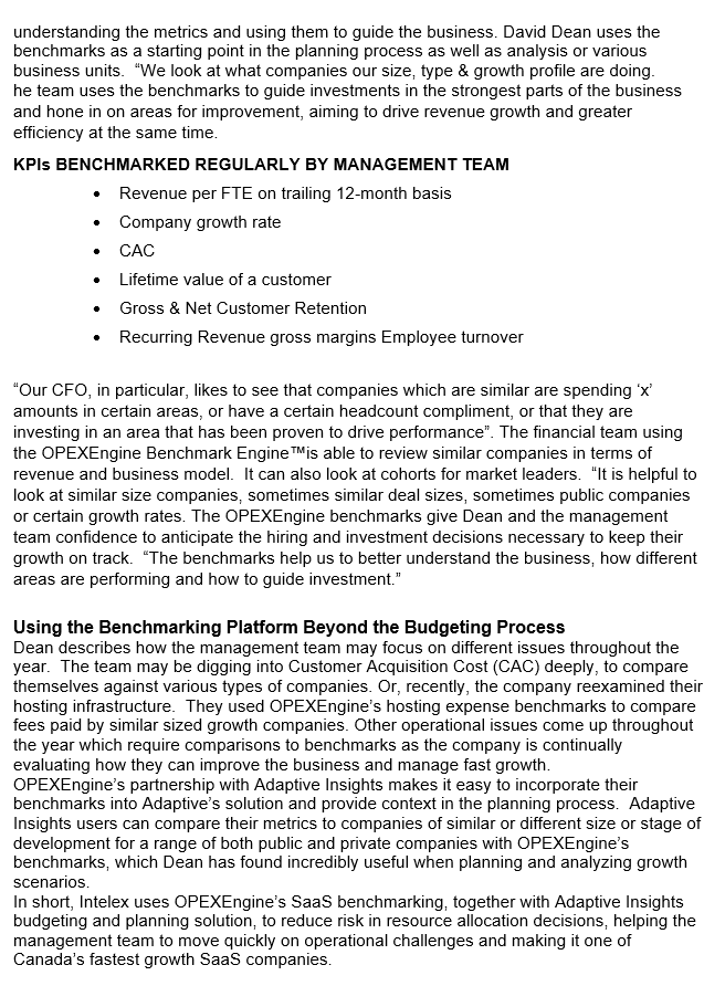 understanding the metrics and using them to guide the business. David Dean uses the
benchmarks as a starting point in the planning process as well as analysis or various
business units. "We look at what companies our size, type & growth profile are doing.
he team uses the benchmarks to guide investments in the strongest parts of the business
and hone in on areas for improvement, aiming to drive revenue growth and greater
efficiency at the same time.
KPIS BENCHMARKED REGULARLY BY MANAGEMENT TEAM
Revenue per FTE on trailing 12-month basis
•Company growth rate
CAC
Lifetime value of a customer
Gross & Net Customer Retention
Recurring Revenue gross margins Employee turnover
"Our CFO, in particular, likes to see that companies which are similar are spending 'x'
amounts in certain areas, or have a certain headcount compliment, or that they are
investing in an area that has been proven to drive performance". The financial team using
the OPEXEngine Benchmark Engine TMIS able to review similar companies in terms of
revenue and business model. It can also look at cohorts for market leaders. "It is helpful to
look at similar size companies, sometimes similar deal sizes, sometimes public companies
or certain growth rates. The OPEXEngine benchmarks give Dean and the management
team confidence to anticipate the hiring and investment decisions necessary to keep their
growth on track. "The benchmarks help us to better understand the business, how different
areas are performing and how to guide investment."
Using the Benchmarking Platform Beyond the Budgeting Process
Dean describes how the management team may focus on different issues throughout the
year. The team may be digging into Customer Acquisition Cost (CAC) deeply, to compare
themselves against various types of companies. Or, recently, the company reexamined their
hosting infrastructure. They used OPEXEngine's hosting expense benchmarks to compare
fees paid by similar sized growth companies. Other operational issues come up throughout
the year which require comparisons to benchmarks as the company is continually
evaluating how they can improve the business and manage fast growth.
OPEXEngine's partnership with Adaptive Insights makes it easy to incorporate their
benchmarks into Adaptive's solution and provide context in the planning process. Adaptive
Insights users can compare their metrics to companies of similar or different size or stage of
development for a range of both public and private companies with OPEXEngine's
benchmarks, which Dean has found incredibly useful when planning and analyzing growth
scenarios.
In short, Intelex uses OPEXEngine's Saas benchmarking, together with Adaptive Insights
budgeting and planning solution, to reduce risk in resource allocation decisions, helping the
management team to move quickly on operational challenges and making it one of
Canada's fastest growth Saas companies.
