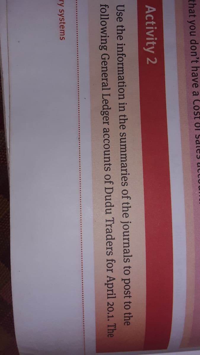 that you don't have a Cost ol Sales ucto
Activity 2
Use the information in the summaries of the journals to post to the
following General Ledger accounts of Dudu Traders for April 20.1. The
ry systems
