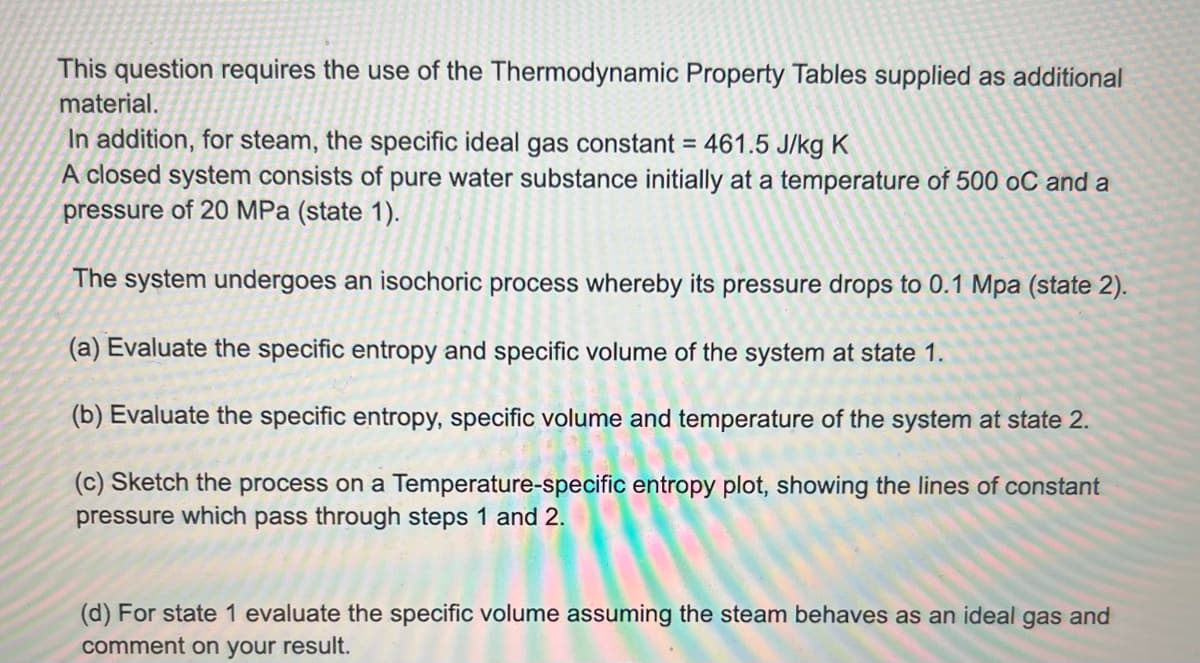 This question requires the use of the Thermodynamic Property Tables supplied as additional
material.
In addition, for steam, the specific ideal gas constant = 461.5 J/kg K
A closed system consists of pure water substance initially at a temperature of 500 oC and a
pressure of 20 MPa (state 1).
The system undergoes an isochoric process whereby its pressure drops to 0.1 Mpa (state 2).
(a) Evaluate the specific entropy and specific volume of the system at state 1.
(b) Evaluate the specific entropy, specific volume and temperature of the system at state 2.
(c) Sketch the process on a Temperature-specific entropy plot, showing the lines of constant
pressure which pass through steps 1 and 2.
(d) For state 1 evaluate the specific volume assuming the steam behaves as an ideal gas and
comment on your result.