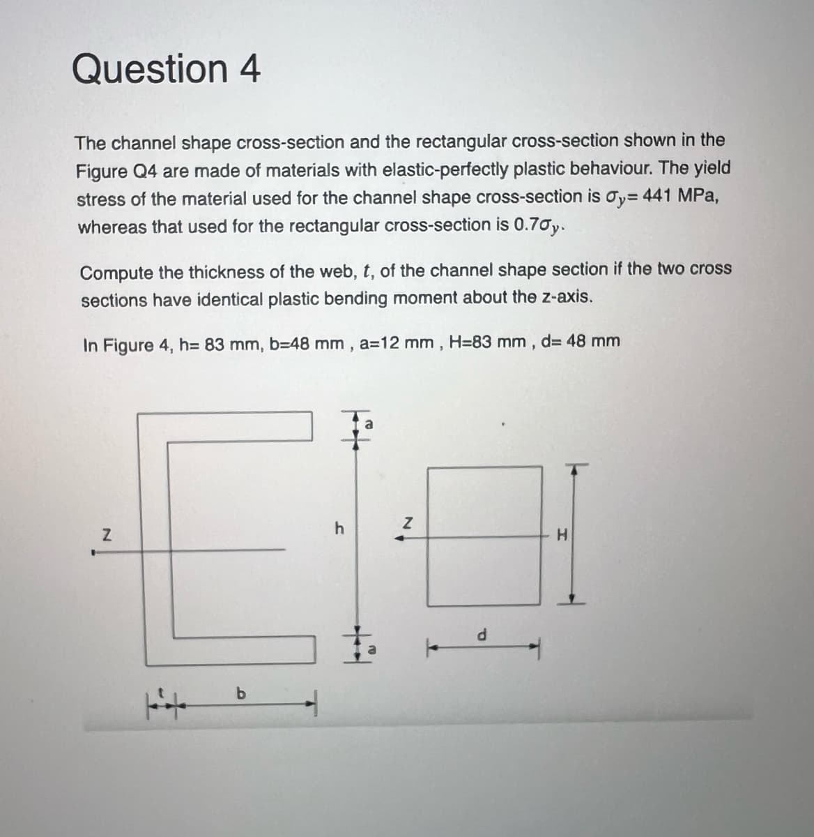 Question 4
The channel shape cross-section and the rectangular cross-section shown in the
Figure Q4 are made of materials with elastic-perfectly plastic behaviour. The yield
stress of the material used for the channel shape cross-section is Oy=441 MPa,
whereas that used for the rectangular cross-section is 0.70y.
Compute the thickness of the web, t, of the channel shape section if the two cross
sections have identical plastic bending moment about the z-axis.
In Figure 4, h= 83 mm, b=48 mm, a=12 mm, H-83 mm, d= 48 mm
Z
H
b
h
Z
d
H