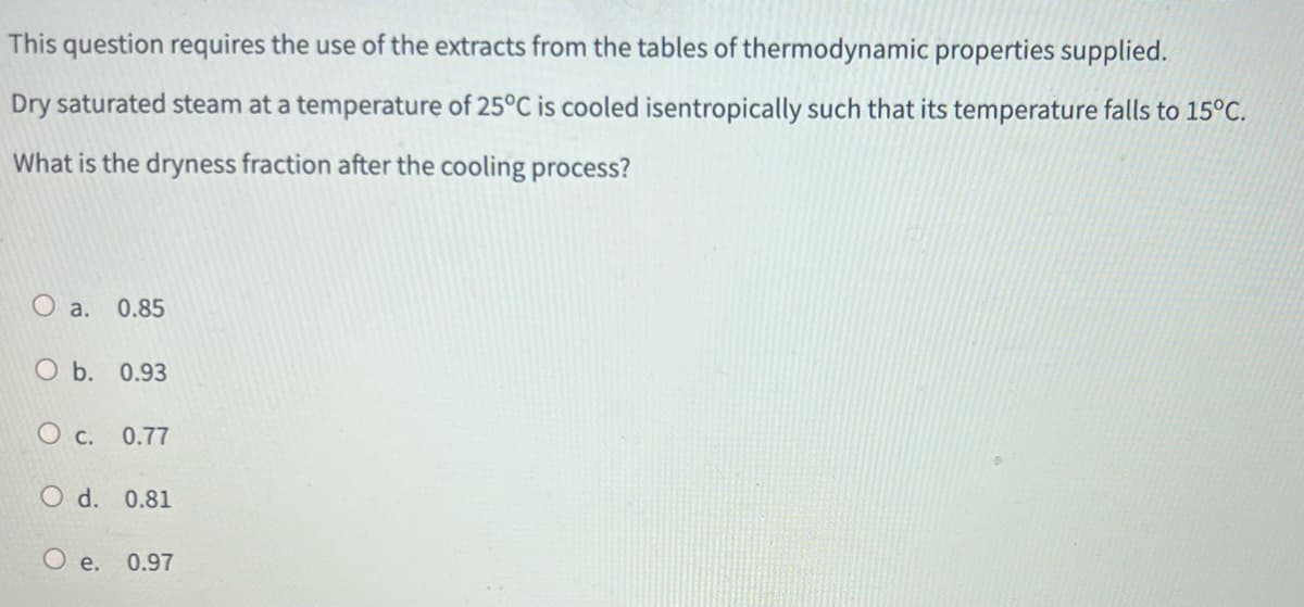 This question requires the use of the extracts from the tables of thermodynamic properties supplied.
Dry saturated steam at a temperature of 25°C is cooled isentropically such that its temperature falls to 15°C.
What is the dryness fraction after the cooling process?
O a. 0.85
O b. 0.93
O c. 0.77
O d. 0.81
O e. 0.97