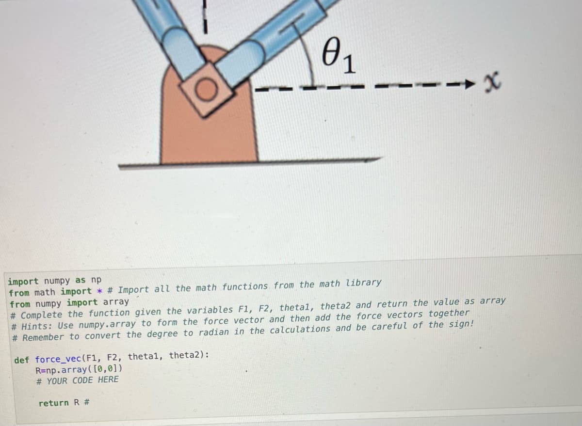 import numpy as np
from math import * # Import all the math functions from the math library
from numpy import array
0₁
def force_vec (F1, F2, thetal, theta2):
R=np.array([0,0])
#YOUR CODE HERE
# Complete the function given the variables F1, F2, thetal, theta2 and return the value as array
#Hints: Use numpy.array to form the force vector and then add the force vectors together
#Remember to convert the degree to radian in the calculations and be careful of the sign!
return R #
x