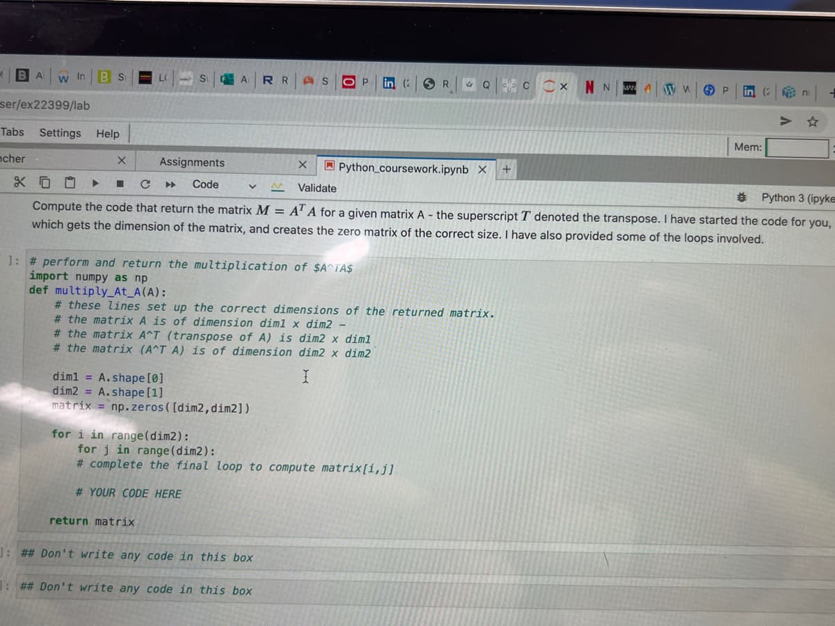 1 BAWIn B S
ser/ex22399/lab
Tabs Settings
Settings
ncher
&
Help
SARR AS O P in (R QC CXNNN
V
for i in range (dim2):
X
Assignments
1
■ с
Code
Validate
Python 3 (ipyke
Compute the code that return the matrix M = AT A for a given matrix A - the superscript T denoted the transpose. I have started the code for you,
which gets the dimension of the matrix, and creates the zero matrix of the correct size. I have also provided some of the loops involved.
1: # perform and return the multiplication of $A^TA$
import numpy as np
def multiply_At_A (A):
# these lines set up the correct dimensions of the returned matrix.
# the matrix A is of dimension dim1 x dim2 -
dim1= A.shape [0]
dim2 = A.shape [1]
matrix = np.zeros([dim2, dim2])
# the matrix A^T (transpose of A) is dim2 x diml
# the matrix (A^T A) is of dimension
dim2 x dim2
I
return matrix
X
Python_coursework.ipynb X +
for j in range (dim2):
# complete the final loop to compute matrix[i,j]
# YOUR CODE HERE
: ## Don't write any code in this box
1: ## Don't write any code in this box
ww
P lin (2
Mem:
№ ni