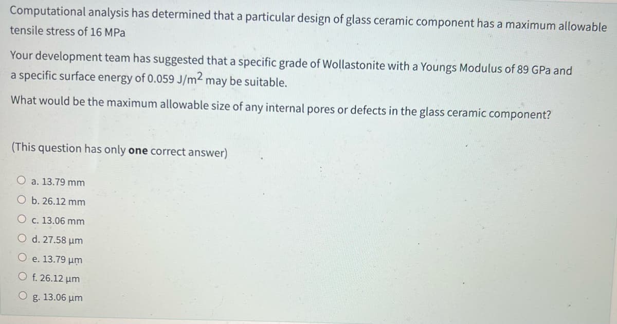 Computational analysis has determined that a particular design of glass ceramic component has a maximum allowable
tensile stress of 16 MPa
Your development team has suggested that a specific grade of Wollastonite with a Youngs Modulus of 89 GPa and
a specific surface energy of 0.059 J/m² may be suitable.
What would be the maximum allowable size of any internal pores or defects in the glass ceramic component?
(This question has only one correct answer)
O a. 13.79 mm
O b. 26.12 mm
O c. 13.06 mm
O d. 27.58 μm
e. 13.79 μm
O f. 26.12 μm
O g. 13.06 μm