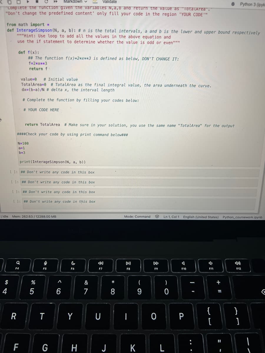 Markdown
Validate
Complete the function given the variables N, a,b and return the value as "Totalarea".
"Don't change the predefined content' only fill your code in the region 'YOUR CODE'"
from math import *
def InterageSimpson (N, a, b): # n is the total intervals, a and b is the lower and upper bound respectively
"""Hint: Use loop to add all the values in the above equation and
use the if statement to determine whether the value is odd or even"""
$
ܠ
def f(x):
## The function f(x)=2*x**3 is defined as below, DON'T CHANGE IT:
f=2*x**3
return f
return TotalArea
####Check your code by using print command below###
| Idle Mem: 262.63/12288.00 MB
N=100
a=1
b=3
value=0 # Initial value
TotalArea=0 # TotalArea as the final integral value, the area underneath the curve.
dx=(b-a)/N # delta x, the interval length
# Complete the function by filling your codes below:
# YOUR CODE HERE
print (InterageSimpson (N, a, b))
[ ]: ## Don't write any code in this box
[ ]: ## Don't write any code in this box
[ ]: ## Don't write any code in this box
[ ]: ## Don't write any code in this box
Q
R
F4
FL
%
5
g
F5
T
G
^
6
# Make sure in your solution, you use the same name "TotalArea" for the output
F6
Y
H
&
7
F7
U
* 0
8
Mode: Command
DII
F8
(
9
K
X
DD
F9
Ln 1, Col 1 English (United States) Python_coursework.ipynb
)
0
J
A
F10
0 P
I
4
5
F11
0 Python 3 (pyk
{
[
11
4)
F12
}
]
E