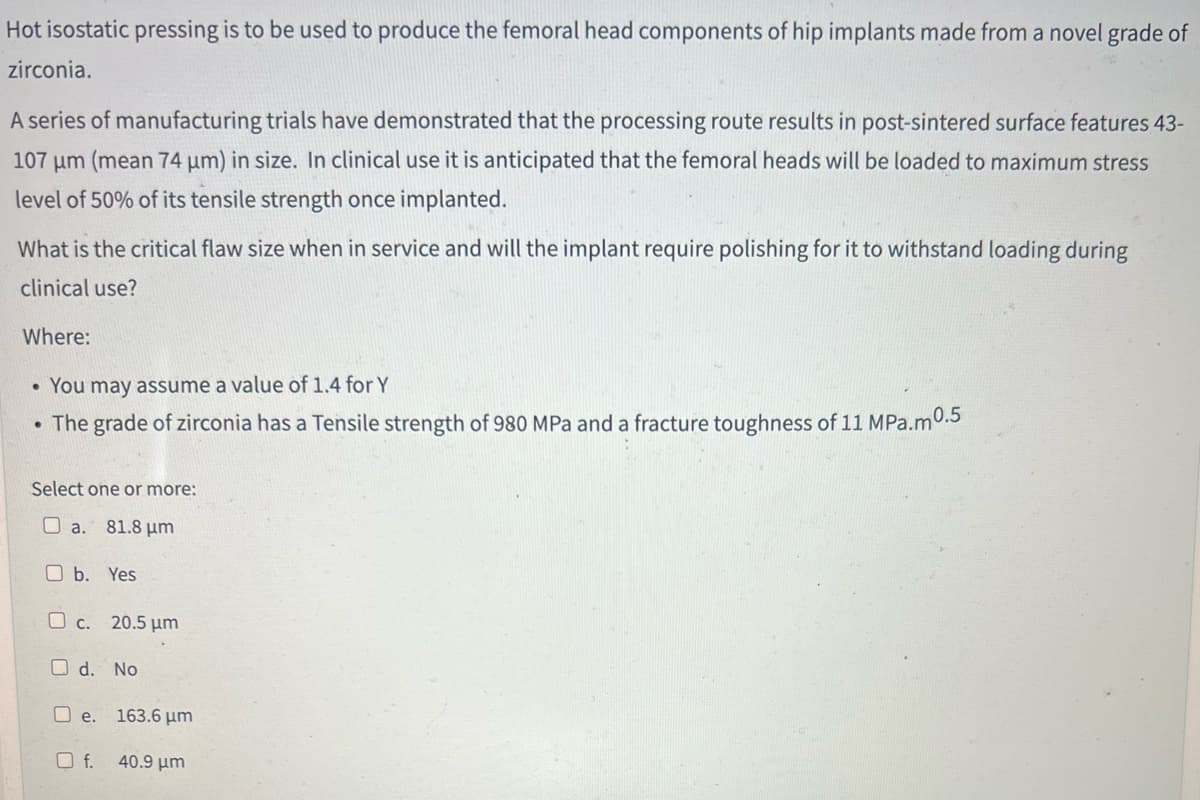 Hot isostatic pressing is to be used to produce the femoral head components of hip implants made from a novel grade of
zirconia.
A series of manufacturing trials have demonstrated that the processing route results in post-sintered surface features 43-
107 μm (mean 74 µm) in size. In clinical use it is anticipated that the femoral heads will be loaded to maximum stress
level of 50% of its tensile strength once implanted.
What is the critical flaw size when in service and will the implant require polishing for it to withstand loading during
clinical use?
Where:
. You may assume a value of 1.4 for Y
The grade of zirconia has a Tensile strength of 980 MPa and a fracture toughness of 11 MPa.m 0.5
●
Select one or more:
a. 81.8 μm
b. Yes
c. 20.5 μm
Od. No
e.
Of.
163.6 μm
40.9 μη