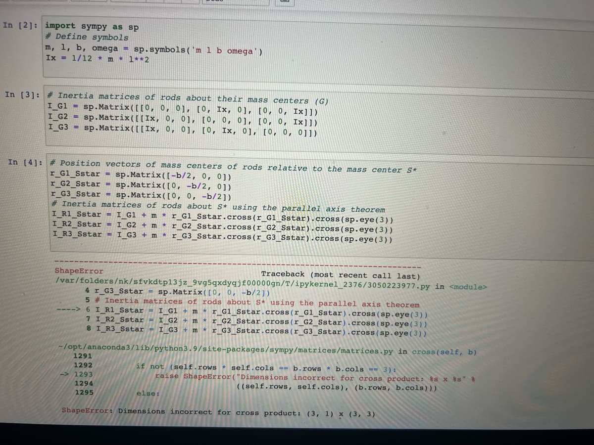 In [2]: import sympy as sp
# Define symbols
m, 1, b, omega= sp.symbols ('m 1 b omega')
Ix = 1/12 * m* 1**2
In [3]: # Inertia matrices of rods about their mass centers (G)
I_G1 = sp.Matrix ([[0, 0, 0], [0, Ix, 0], [0, 0, Ix]])
I_G2
sp.Matrix ([[Ix, 0, 0], [0, 0, 0], [0, 0, Ix]])
sp.Matrix ([[Ix, 0, 0], [0, Ix, 0], [0, 0, 011)
I_G3=
In [4]: # Position vectors of mass centers of rods relative to the mass center S*
r_Gl_Sstar = sp.Matrix ([-b/2, 0, 0])
r_G2_Sstar = sp.Matrix ([0, -b/2, 0]).
r_G3_Sstar = sp.Matrix ( [0, 0, -b/2])
# Inertia matrices of rods about S* using the parallel axis theorem
I_R1_Sstar = I_G1 + m *r_Gl_Sstar.cross (r_Gl_Sstar).cross (sp.eye (3))
I_R2_Sstar=I_G2 + m * r_G2_Sstar.cross (r_G2_Sstar).cross (sp.eye (3))
I_R3_Sstar = I_G3 + m *r_G3_Sstar.cross (r_G3_Sstar).cross (sp.eye (3))
ShapeError
/var/folders/nk/sfvkdtp13jz_9vg5qxdyqjf00000gn/T/ipykernel_2376/3050223977.py in <module>
4 r_G3_Sstar = sp.Matrix ([0, 0, -b/2])
5 # Inertia matrices of rods about S* using the parallel axis theorem
I_G1 + mr_G1_Sstar.cross (r_Gl_Sstar).cross (sp.eye (3))
6 I R1_Sstar
7 I_R2_Sstar = I_G2 + mr_G2_Sstar.cross (r_G2_Sstar).cross (sp.eye (3))
8 I R3_Sstar I_G3+ mr_G3_Sstar.cross (r_G3_Sstar).cross (sp.eye (3))
-/opt/anaconda3/lib/python3.9/site-packages/sympy/matrices/matrices.py in cross (self, b)
if not (self.rows* self.cols == b.rowsb.cols == 3) :
raise ShapeError("Dimensions incorrect for cross product: %s x %s" 8
((self.rows, self.cols), (b.rows, b.cols)))
1291
1292
1293
1294
1295
Traceback (most recent call last)
else:
ShapeError: Dimensions incorrect for cross product: (3, 1) x (3, 3)