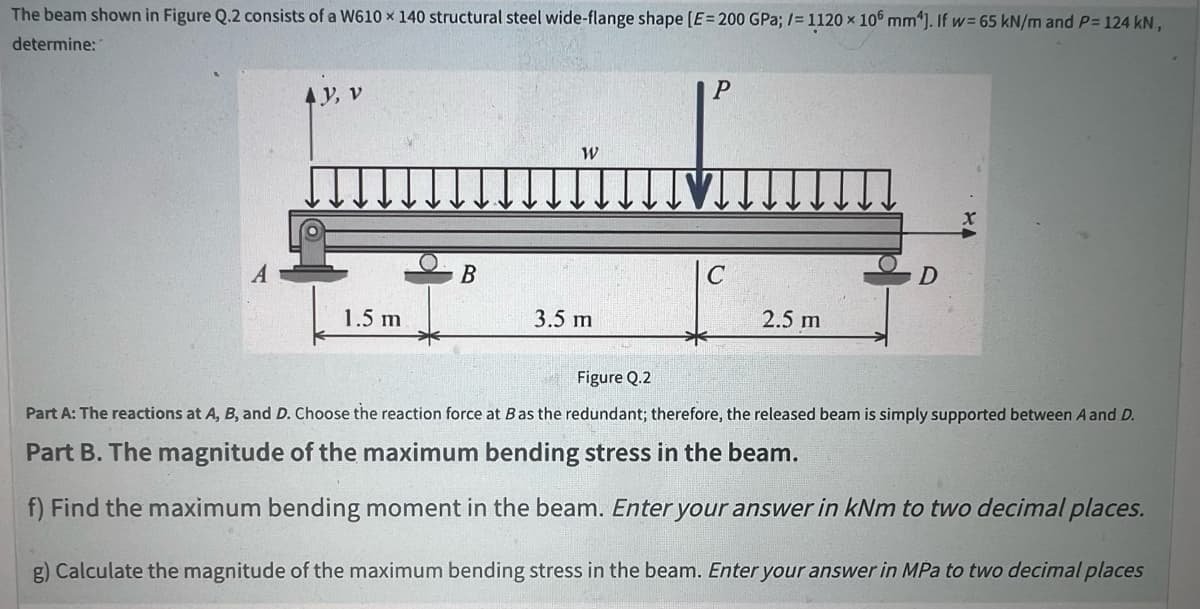 The beam shown in Figure Q.2 consists of a W610 x 140 structural steel wide-flange shape [E= 200 GPa; /= 1120 x 106 mm²]. If w= 65 kN/m and P= 124 kN,
determine:
AY, V
1.5 m
B
W
3.5 m
P
C
2.5 m
D
Figure Q.2
Part A: The reactions at A, B, and D. Choose the reaction force at B as the redundant; therefore, the released beam is simply supported between A and D.
Part B. The magnitude of the maximum bending stress in the beam.
f) Find the maximum bending moment in the beam. Enter your answer in kNm to two decimal places.
g) Calculate the magnitude of the maximum bending stress in the beam. Enter your answer in MPa to two decimal places