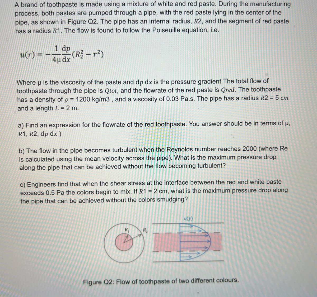 A brand of toothpaste is made using a mixture of white and red paste. During the manufacturing
process, both pastes are pumped through a pipe, with the red paste lying in the center of the
pipe, as shown in Figure Q2. The pipe has an internal radius, R2, and the segment of red paste
has a radius R1. The flow is found to follow the Poiseuille equation, i.e.
1 dp
u(r) = --
4µdx
(R²2-²)
Where u is the viscosity of the paste and dp dx is the pressure gradient. The total flow of
toothpaste through the pipe is Qtot, and the flowrate of the red paste is Qred. The toothpaste
has a density of p = 1200 kg/m3, and a viscosity of 0.03 Pa.s. The pipe has a radius R2 = 5 cm
and a length L = 2 m.
a) Find an expression for the flowrate of the red toothpaste. You answer should be in terms of µ,
R1, R2, dp dx)
b) The flow in the pipe becomes turbulent when the Reynolds number reaches 2000 (where Re
is calculated using the mean velocity across the pipe). What is the maximum pressure drop
along the pipe that can be achieved without the flow becoming turbulent?
c) Engineers find that when the shear stress at the interface between the red and white paste
exceeds 0.5 Pa the colors begin to mix. If R1 = 2 cm, what is the maximum pressure drop along
the pipe that can be achieved without the colors smudging?
R₁
R₂
u(y)
Figure Q2: Flow of toothpaste of two different colours.