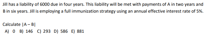 Jill
has a liability of 6000 due in four years. This liability will be met with payments of A in two years and
B in six years. Jill is employing a full immunization strategy using an annual effective interest rate of 5%.
Calculate |A-BI
A) 0 B) 146 C) 293 D) 586 E) 881