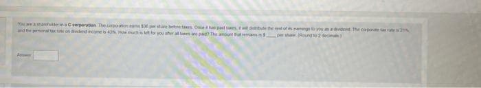 You are a sharphutter in a C corporation The corporation eans $30 per share before taxes, Once it has paid taxes, wil debude the rest of és panings to you as a dividend The corporate tax 2
and the personal tax rate on dividend income is 43% How much is left for you aher al tases are paid? The amount that remans in S pershan (Round to 2 dema)
A