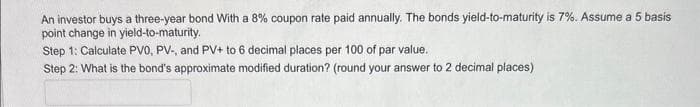 An investor buys a three-year bond With a 8% coupon rate paid annually. The bonds yield-to-maturity is 7%. Assume a 5 basis
point change in yield-to-maturity.
Step 1: Calculate PVO, PV-, and PV+ to 6 decimal places per 100 of par value.
Step 2: What is the bond's approximate modified duration? (round your answer to 2 decimal places)