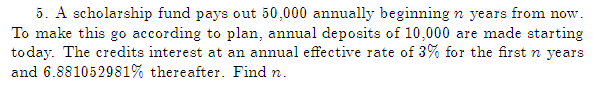 5. A scholarship fund pays out 50,000 annually beginning n years from now.
To make this go according to plan, annual deposits of 10,000 are made starting
today. The credits interest at an annual effective rate of 3% for the first n years
and 6.881052981% thereafter. Find n.