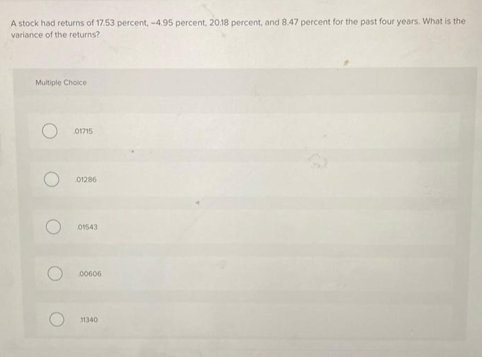 A stock had returns of 17.53 percent, -4.95 percent, 20.18 percent, and 8.47 percent for the past four years. What is the
variance of the returns?
Multiple Choice
01715
01286
01543
00606
11340