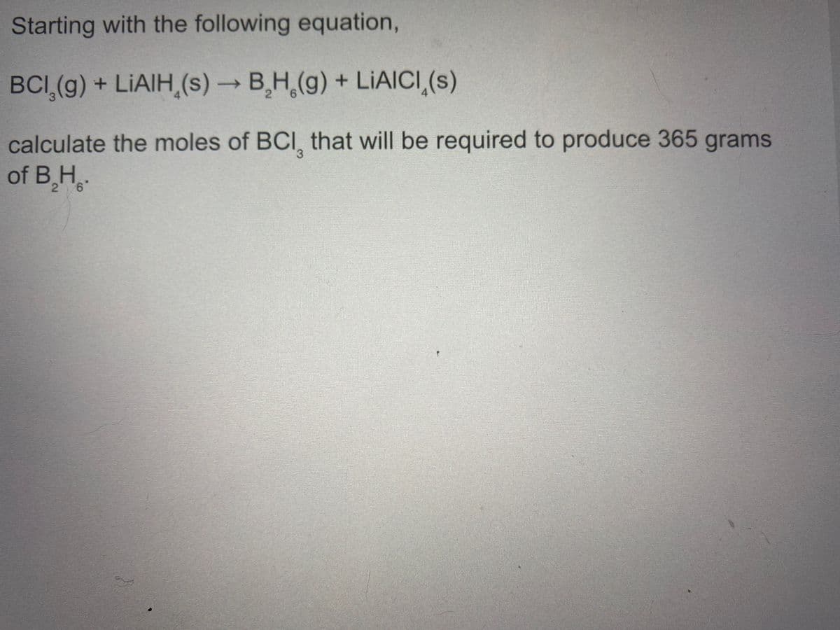 Starting with the following equation,
BCI (g) + LIAIH,(s) BH,(g) + LIAICI,(s)
calculate the moles of BCI, that will be required to produce 365 grams
of B,H
9.
