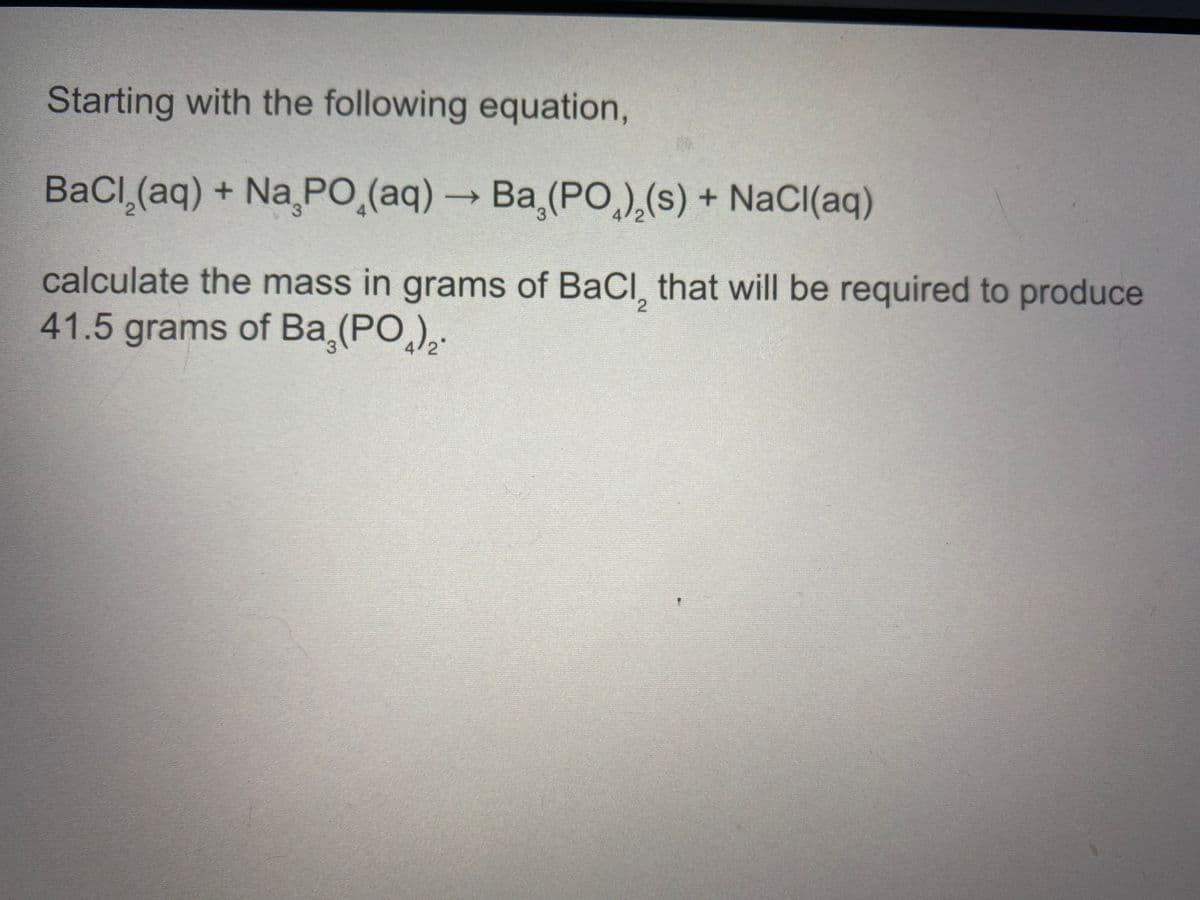 Starting with the following equation,
BaCl (aq) + Na PO,(aq) → Ba (PO,),(s) + NaCl(aq)
3.
calculate the mass in grams of BaCl, that will be required to produce
41.5grams of Ba,(PO,),.
