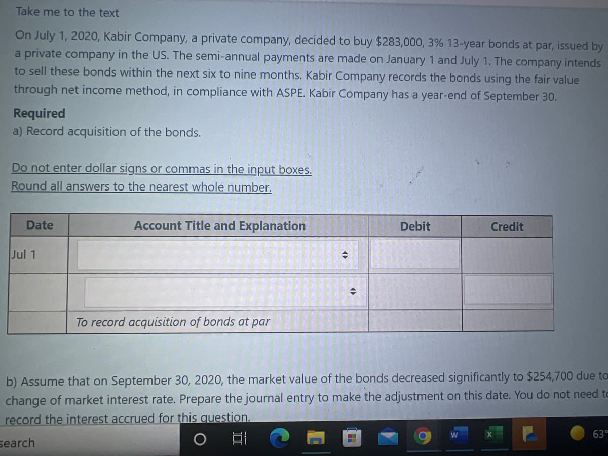 Take me to the text
On July 1, 2020, Kabir Company, a private company, decided to buy $283,000, 3% 13-year bonds at par, issued by
a private company in the US. The semi-annual payments are made on January 1 and July 1. The company intends
to sell these bonds within the next six to nine months. Kabir Company records the bonds using the fair value
through net income method, in compliance with ASPE. Kabir Company has a year-end of September 30.
Required
a) Record acquisition of the bonds.
Do not enter dollar signs or commas in the input boxes.
Round all answers to the nearest whole number.
Date
Account Title and Explanation
Debit
Credit
Jul 1
To record acquisition of bonds at par
b) Assume that on September 30, 2020, the market value of the bonds decreased significantly to $254,700 due to
change of market interest rate. Prepare the journal entry to make the adjustment on this date. You do not need to
record the interest accrued for this question.
63
search
