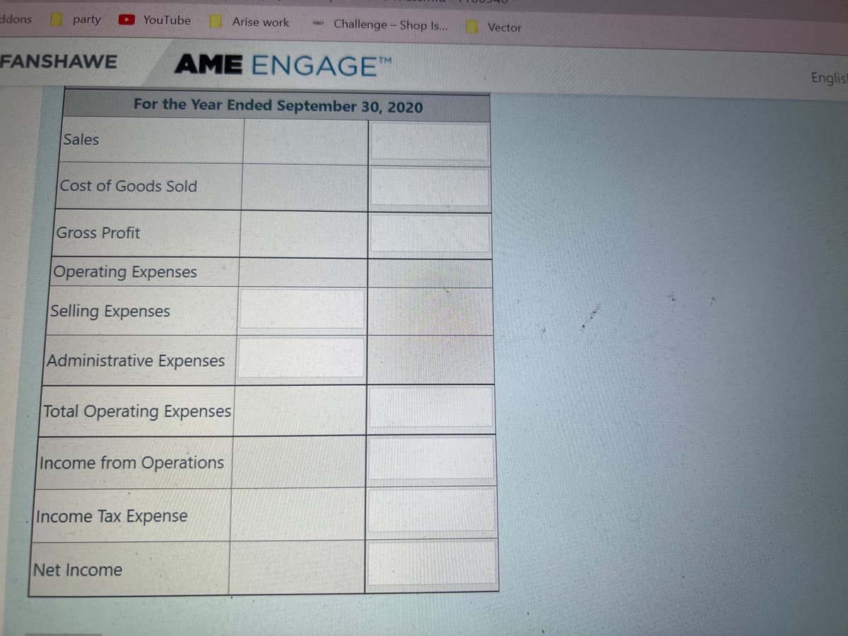 ddons
party
YouTube
1 Arise work
Challenge- Shop s...
| Vector
FANSHAWE
AME ENGAGE™
English
For the Year Ended September 30, 2020
Sales
Cost of Goods Sold
Gross Profit
Operating Expenses
Selling Expenses
Administrative Expenses
Total Operating Expenses
Income from Operations
Income Tax Expense
Net Income
