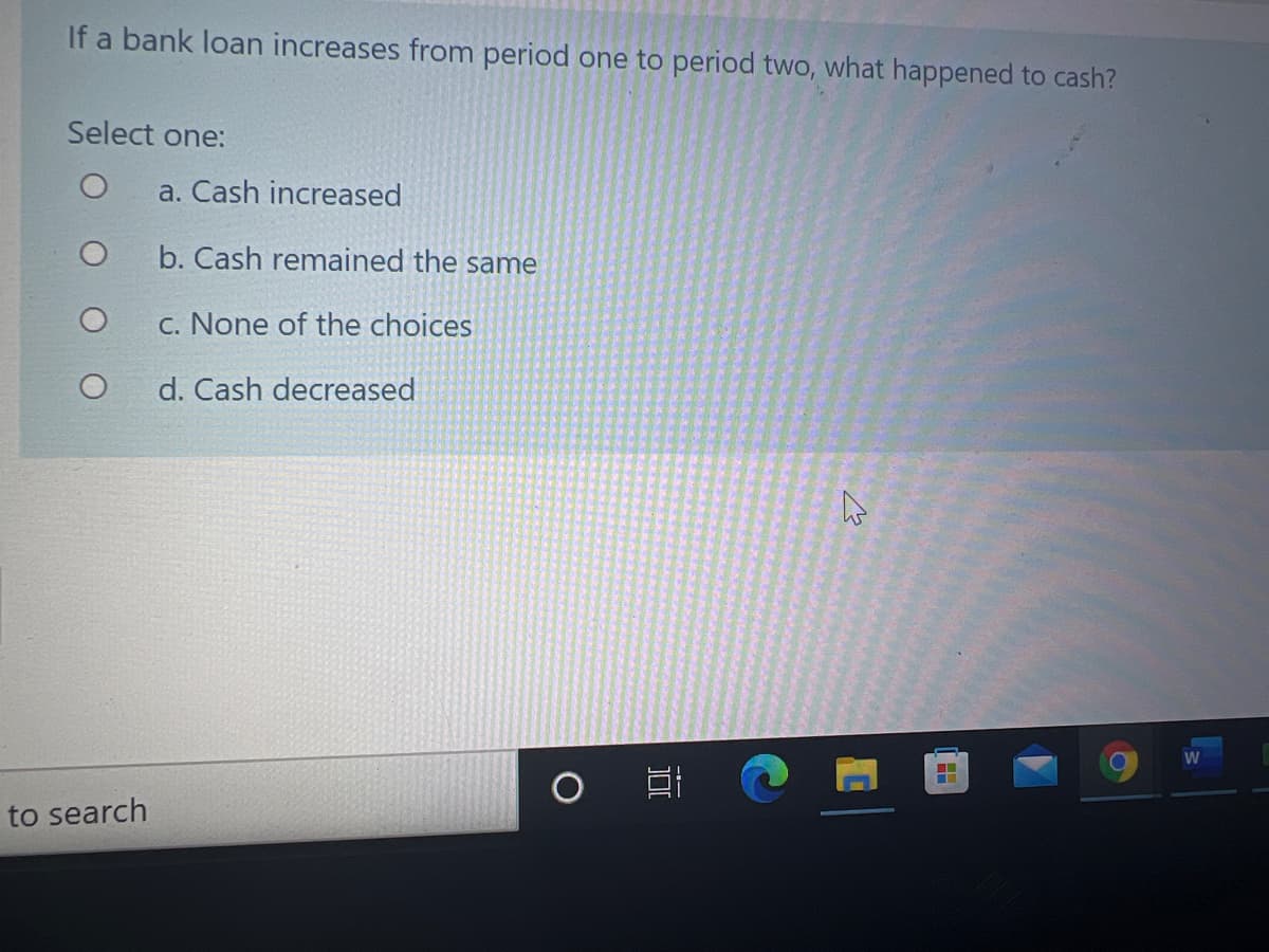 If a bank loan increases from period one to period two, what happened to cash?
Select one:
a. Cash increased
b. Cash remained the same
c. None of the choices
d. Cash decreased
W
to search
