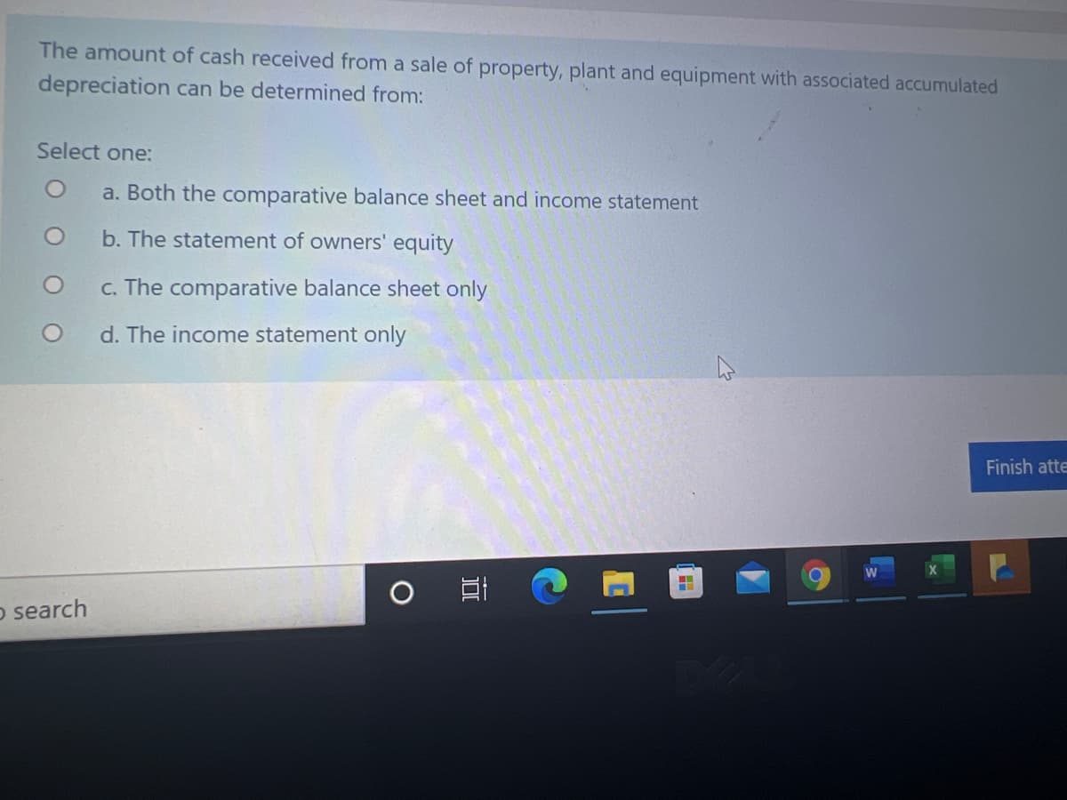 The amount of cash received from a sale of property, plant and equipment with associated accumulated
depreciation can be determined from:
Select one:
a. Both the comparative balance sheet and income statement
b. The statement of owners' equity
c. The comparative balance sheet only
d. The income statement only
Finish atte
o search
