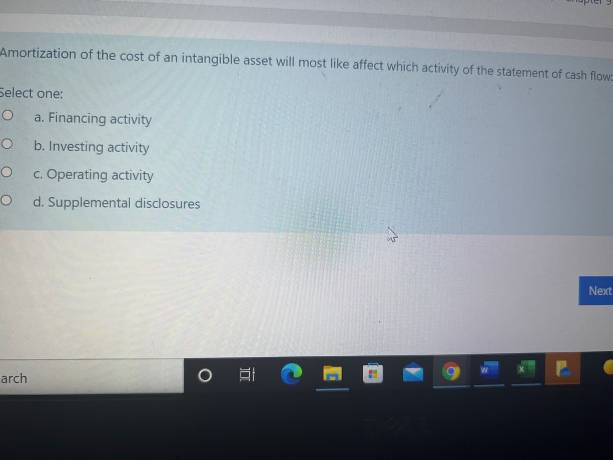 Amortization of the cost of an intangible asset will most like affect which activity of the statement of cash flow:
Select one:
a. Financing activity
b. Investing activity
c. Operating activity
d. Supplemental disclosures
Next
arch
