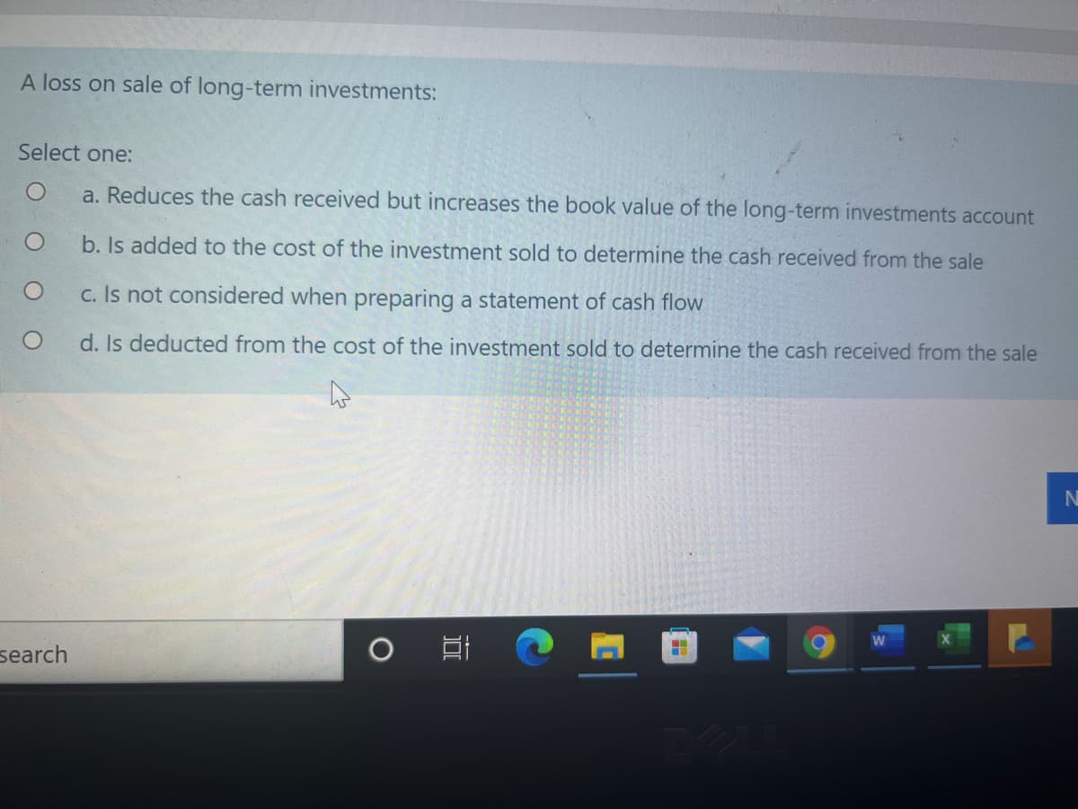 A loss on sale of long-term investments:
Select one:
a. Reduces the cash received but increases the book value of the long-term investments account
b. Is added to the cost of the investment sold to determine the cash received from the sale
c. Is not considered when preparing a statement of cash flow
d. Is deducted from the cost of the investment sold to determine the cash received from the sale
N
search
