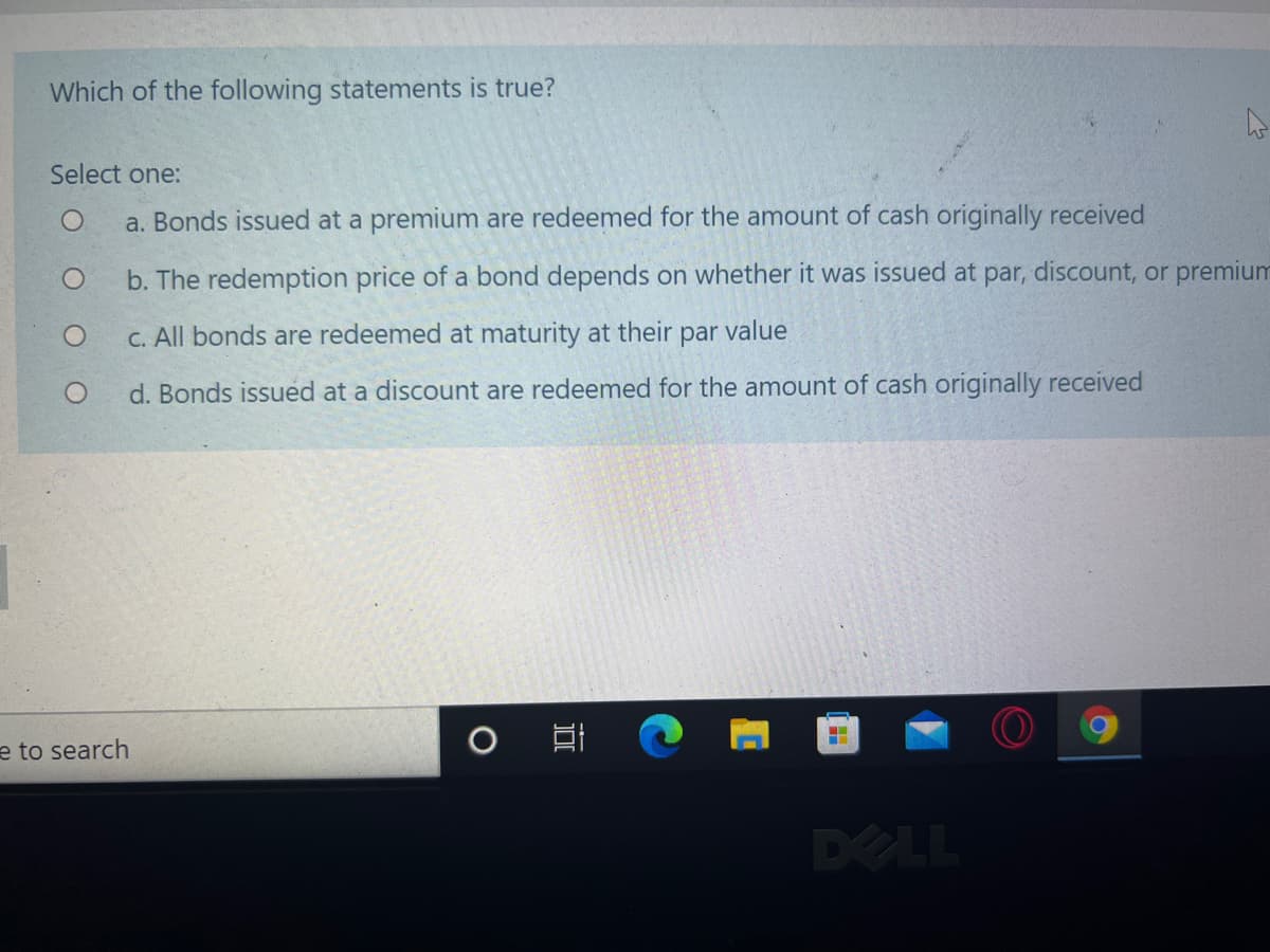 Which of the following statements is true?
Select one:
a. Bonds issued at a premium are redeemed for the amount of cash originally received
b. The redemption price of a bond depends on whether it was issued at par, discount, or premium
C. All bonds are redeemed at maturity at their par value
d. Bonds issued at a discount are redeemed for the amount of cash originally received
e to search
DELL
