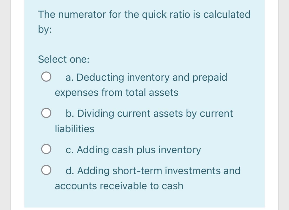 The numerator for the quick ratio is calculated
by:
Select one:
a. Deducting inventory and prepaid
expenses from total assets
b. Dividing current assets by current
liabilities
c. Adding cash plus inventory
d. Adding short-term investments and
accounts receivable to cash
