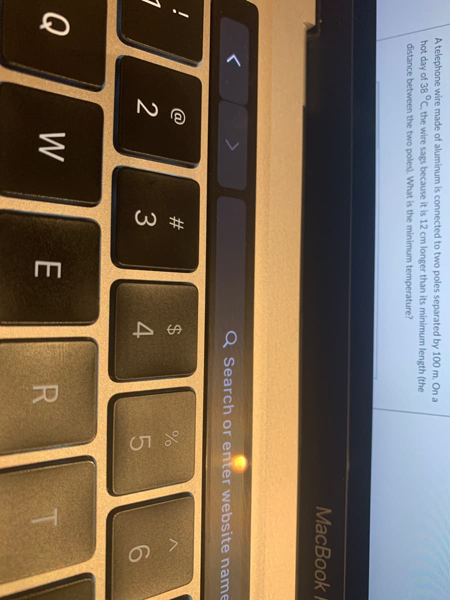 W #
P.
A telephone wire made of aluminum is connected to two poles separated by 100 m. On a
hot day of 38 C, the wire sags because it is 12 cm longer than its minimum length (the
distance between the two poles). What is the minimum temperature?
MacBook F
Q Search or enter wNebsite name
$4
2
3
Q
W
E
