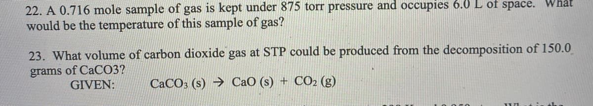 22. A 0.716 mole sample of gas is kept under 875 torr pressure and occupies 6.0 L of space. Whát
would be the temperature of this sample of gas?
23. What volume of carbon dioxide gas at STP could be produced from the decomposition of 150.0
grams of CaCO3?
GIVEN:
CACO3 (s) → CaO (s) + CO2 (g)
