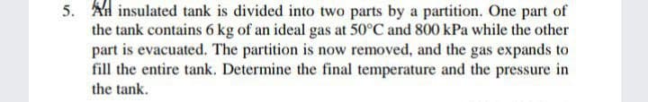 5. Ad insulated tank is divided into two parts by a partition. One part of
the tank contains 6 kg of an ideal gas at 50°C and 800 kPa while the other
part is evacuated. The partition is now removed, and the gas expands to
fill the entire tank. Determine the final temperature and the pressure in
the tank.
