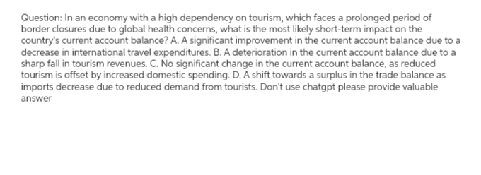 Question: In an economy with a high dependency on tourism, which faces a prolonged period of
border closures due to global health concerns, what is the most likely short-term impact on the
country's current account balance? A. A significant improvement in the current account balance due to a
decrease in international travel expenditures. B. A deterioration in the current account balance due to a
sharp fall in tourism revenues. C. No significant change in the current account balance, as reduced
tourism is offset by increased domestic spending. D. A shift towards a surplus in the trade balance as
imports decrease due to reduced demand from tourists. Don't use chatgpt please provide valuable
answer