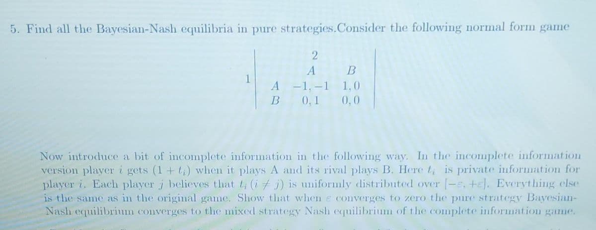 5. Find all the Bayesian-Nash equilibria in pure strategies. Consider the following normal form game
1
2
A B
-1,-1 1,0
A
B 0,1 0,0
Now introduce a bit of incomplete information in the following way. In the incomplete information
version player i gets (1+t) when it plays A and its rival plays B. Here t, is private information for
player i. Each player j believes that t (ij) is uniformly distributed over [-e, +E]. Everything else
is the same as in the original game. Show that when e converges to zero the pure strategy Bayesian-
Nash equilibrium converges to the mixed strategy Nash equilibrium of the complete information game.