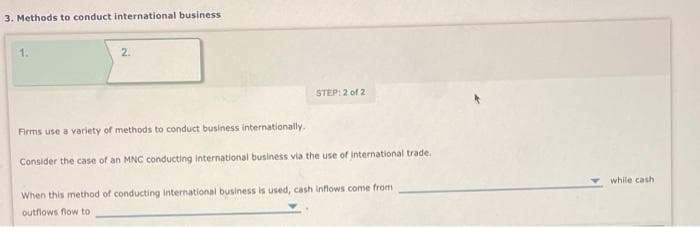 3. Methods to conduct international business.
2.
STEP: 2 of 2
Firms use a variety of methods to conduct business internationally.
Consider the case of an MNC conducting international business via the use of international trade.
When this method of conducting international business is used, cash inflows come from
outflows flow to
while cash