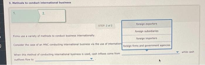 0
3. Methods to conduct international business
2.
STEP: 2 of 2
Firms use a variety of methods to conduct business internationally.
Consider the case of an MNC conducting international business via the use of internation
When this method of conducting international business is used, cash inflows come from
outflows flow to
foreign exporters
foreign subsidiaries
foreign importers
foreign firms and government agencies.
while cashi