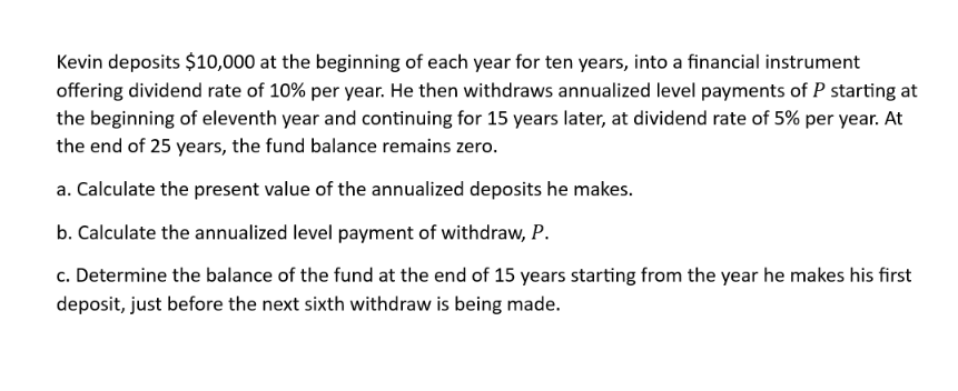 Kevin deposits $10,000 at the beginning of each year for ten years, into a financial instrument
offering dividend rate of 10% per year. He then withdraws annualized level payments of P starting at
the beginning of eleventh year and continuing for 15 years later, at dividend rate of 5% per year. At
the end of 25 years, the fund balance remains zero.
a. Calculate the present value of the annualized deposits he makes.
b. Calculate the annualized level payment of withdraw, P.
c. Determine the balance of the fund at the end of 15 years starting from the year he makes his first
deposit, just before the next sixth withdraw is being made.