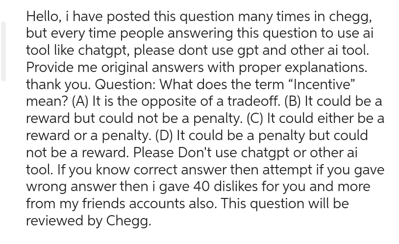 Hello, i have posted this question many times in chegg,
but every time people answering this question to use ai
tool like chatgpt, please dont use gpt and other ai tool.
Provide me original answers with proper explanations.
thank you. Question: What does the term "Incentive"
mean? (A) It is the opposite of a tradeoff. (B) It could be a
reward but could not be a penalty. (C) It could either be a
reward or a penalty. (D) It could be a penalty but could
not be a reward. Please Don't use chatgpt or other ai
tool. If you know correct answer then attempt if you gave
wrong answer then i gave 40 dislikes for you and more
from my friends accounts also. This question will be
reviewed by Chegg.