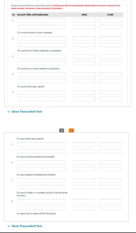 Prepare journal entries to record these events. (Credit account titles are automatically indented when the amount is entered. Do not
indent manually Post entries in order presented in the problem)
No. Account Titles and Explanation
1.
2
3.
5.
(To record purchase of direct materials)
7.
(To record use of indirect materials in production)
(To record use of direct materials in production)
(To record direct labor payroll)
Show Transcribed Text
(To record direct labor payroll)
(To record actual manufacturing overhead)
(To record applied manufacturing overhead)
(To record transfer of completed goods to Finished Goods
Inventory)
(To record cost of goods sold for the period)
Show Transcribed Text
Debit
00 00 00 00
000 00
Credit
00 00 00 00