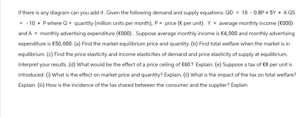 if there is any diagram can you add it. Given the following demand and supply equations: QD = 10 - 0.8P + 5Y + A QS
= -10 + P where Q = quantity (million units per month), P = price (€ per unit). Y = average monthly income (€000)
and A monthly advertising expenditure (€000). Suppose average monthly income is €4,000 and monthly advertising
expenditure is €50,000: (a) Find the market equilibrium price and quantity. (b) Find total welfare when the market is in
equilibrium. (c) Find the price elasticity and income elasticities of demand and price elasticity of supply at equilibrium.
Interpret your results. (d) What would be the effect of a price ceiling of €60? Explain. (e) Suppose a tax of €8 per unit is
introduced: (i) What is the effect on market price and quantity? Explain. (ii) What is the impact of the tax on total welfare?
Explain. (iii) How is the incidence of the tax shared between the consumer and the supplier? Explain