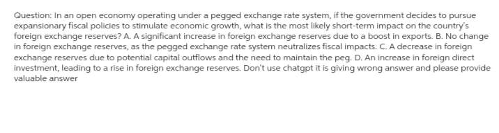 Question: In an open economy operating under a pegged exchange rate system, if the government decides to pursue
expansionary fiscal policies to stimulate economic growth, what is the most likely short-term impact on the country's
foreign exchange reserves? A. A significant increase in foreign exchange reserves due to a boost in exports. B. No change
in foreign exchange reserves, as the pegged exchange rate system neutralizes fiscal impacts. C. A decrease in foreign
exchange reserves due to potential capital outflows and the need to maintain the peg. D. An increase in foreign direct
investment, leading to a rise in foreign exchange reserves. Don't use chatgpt it is giving wrong answer and please provide
valuable answer