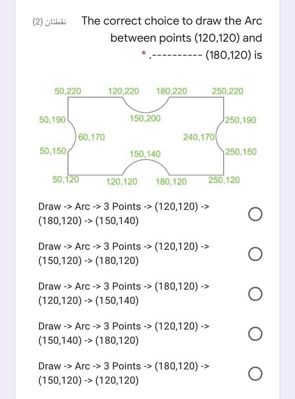 نقطتان )2(
The correct choice to draw the Arc
between points (120,120) and
(180,120) is
50,220
120,220
180,220
250,220
50,190
150,200
250,190
60,170
240,170
50,150
150,140
250,150
50,120
120,120
180, 120
250,120
Draw -> Arc -> 3 Points
(120,120) ->
->
(180,120) -> (150,140)
Draw -> Arc -> 3 Points -> (120,120) ->
(150,120) -> (180,120)
Draw -> Arc -> 3 Points -> (180,120) ->
(120,120) -> (150,140)
-> Arc -> 3 Points -> (120,120) ->
(150,140) -> (180,120)
Draw
Draw -> Arc -> 3 Points -> (180,120) ->
(150,120) -> (120,120)
