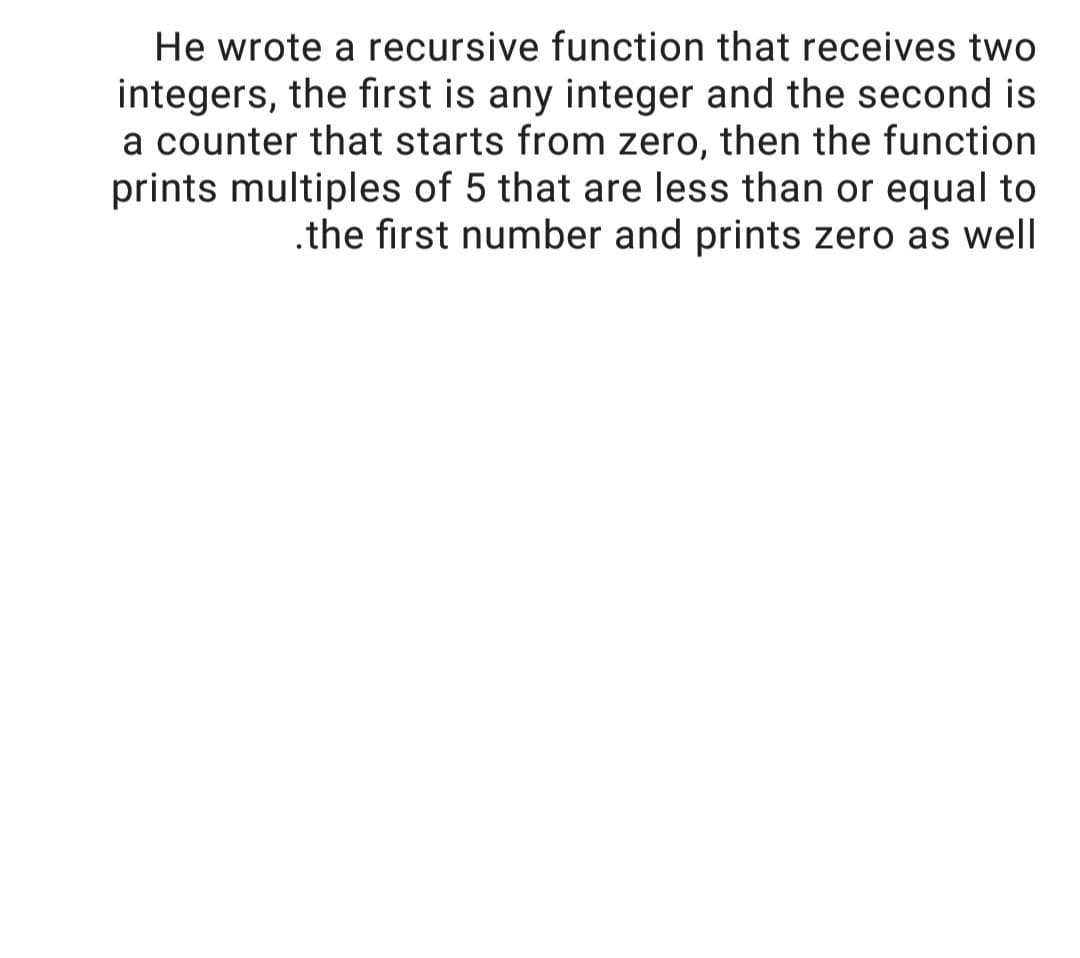 He wrote a recursive function that receives two
integers, the first is any integer and the second is
a counter that starts from zero, then the function
prints multiples of 5 that are less than or equal to
.the first number and prints zero as well
