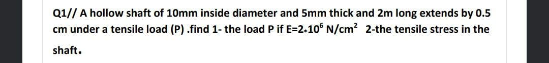 Q1// A hollow shaft of 10mm inside diameter and 5mm thick and 2m long extends by 0.5
cm under a tensile load (P) .find 1- the load P if E=2.10° N/cm? 2-the tensile stress in the
shaft.
