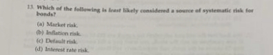 13. Which of the following is least likely considered a source of systematic risk for
bonds?
(a) Market risk.
(b) Inflation risk
(c) Default risk
(d) Interest rate risk.