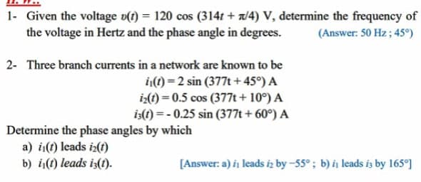 1- Given the voltage o(1) = 120 cos (314t + /4) V, determine the frequency of
the voltage in Hertz and the phase angle in degrees.
(Answer: 50 Hz ; 45°)
2- Three branch currents in a network are known to be
1(1) = 2 sin (377t + 45°) A
iz(t) = 0.5 cos (377t+ 10°) A
is(1) = - 0.25 sin (377t + 60°) A
Determine the phase angles by which
a) i(t) leads i2(1)
b) i(1) leads is(1).
[Answer: a) in leads iz by -55°; b) i, leads is by 165°]

