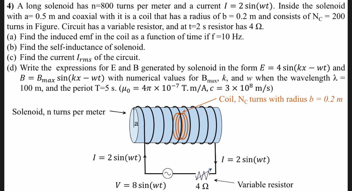 4) A long solenoid has n=800 turns per meter and a current I = 2 sin(wt). Inside the solenoid
with a= 0.5 m and coaxial with it is a coil that has a radius ofb = 0.2 m and consists of No = 200
turns in Figure. Circuit has a variable resistor, and at t=2 s resistor has 4 2.
(a) Find the induced emf in the coil as a function of time if f=10 Hz.
(b) Find the self-inductance of solenoid.
(c) Find the current Irms of the circuit.
(d) Write the expressions for E and B generated by solenoid in the form E = 4 sin(kx – wt) and
Bmax sin(kx – wt) with numerical values for Bmaxɔ k, and w when the wavelength 2 =
= 4n x 10-7 T. m/A, c = 3 × 10® m/s)
B =
100 m, and the periot T=5 s. (µo
Coil, Nc turns with radius b = 0.2 m
Solenoid, n turns per meter
I = 2 sin(wt)
1 = 2 sin(wt)
V = 8 sin(wt)
4 2
Variable resistor
