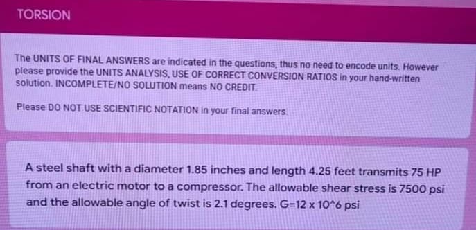 TORSION
The UNITS OF FINAL ANSWERS are indicated in the questions, thus no need to encode units. However
please provide the UNITS ANALYSIS, USE OF CORRECT CONVERSION RATIOS in your hand-written
solution. INCOMPLETE/NO SOLUTION means NO CREDIT.
Please DO NOT USE SCIENTIFIC NOTATION in your final answers
A steel shaft with a diameter 1.85 inches and length 4.25 feet transmits 75 HP
from an electric motor to a compressor. The allowable shear stress is 7500 psi
and the allowable angle of twist is 2.1 degrees. G=12 x 10^6 psi
