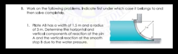 B. Work on the following problems. Indicate first under which case it belongs to and
then solve completely.
om
1. Plate AB has a width of 1.5 m and a radius
of 3 m. Determine the horizontal and
vertical components of reaction at the pin
A and the vertical reaction at the smooth
stop B due to the water pressure.
